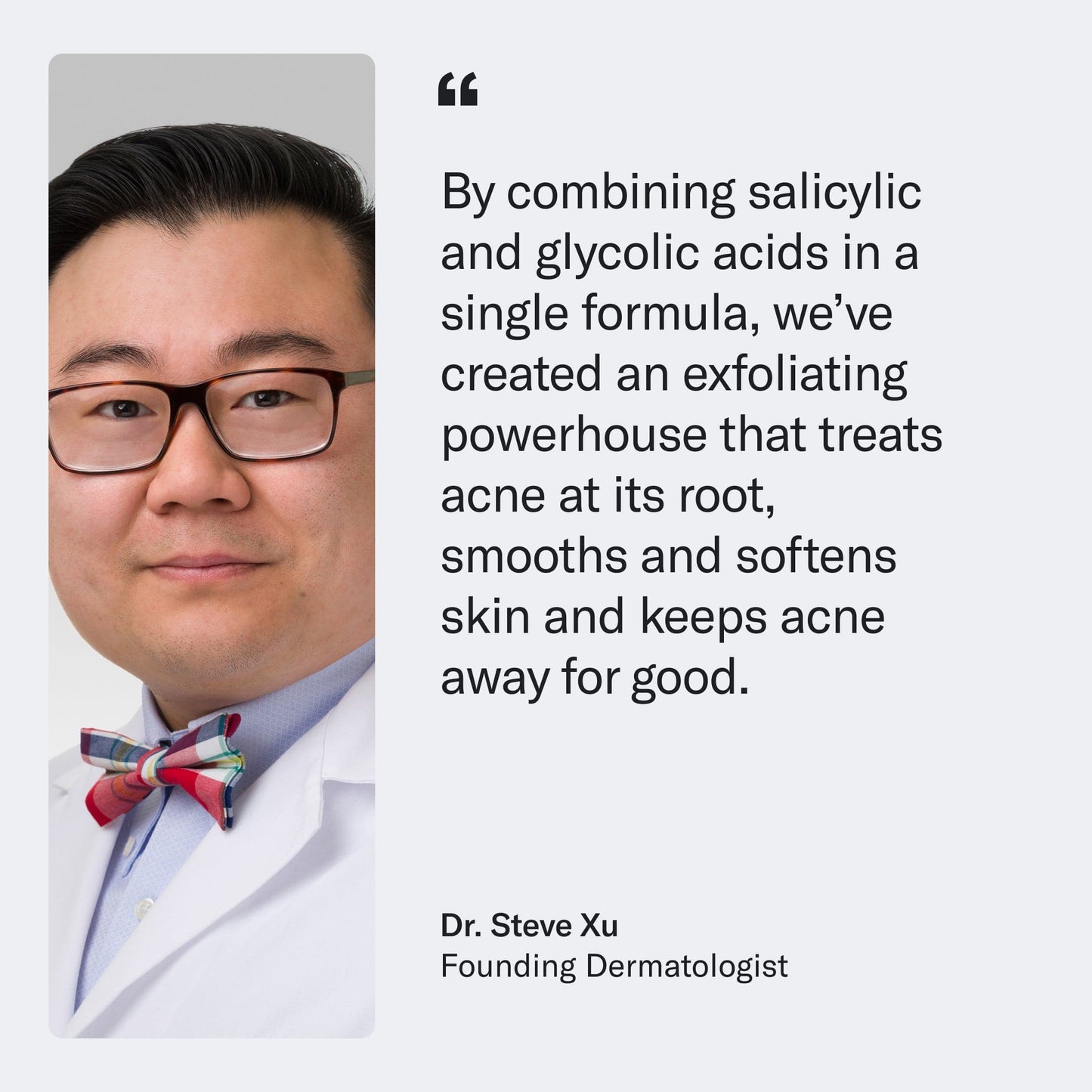 Dr. Steve Xu, founding dermatologist, with a quote about Acne Body Wash product efficacy.